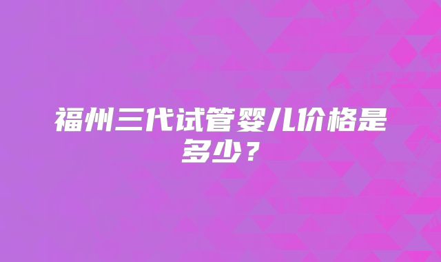 福州三代试管婴儿价格是多少?