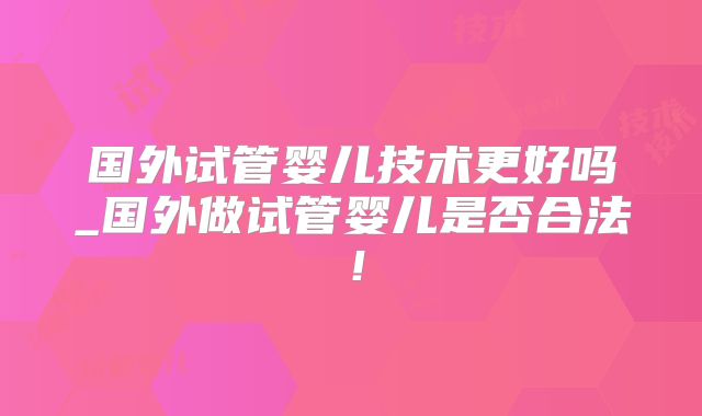 国外试管婴儿技术更好吗_国外做试管婴儿是否合法!