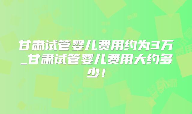 甘肃试管婴儿费用约为3万_甘肃试管婴儿费用大约多少!