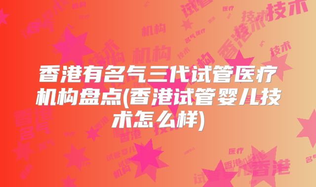 香港有名气三代试管医疗机构盘点(香港试管婴儿技术怎么样)