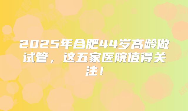 2025年合肥44岁高龄做试管,这五家医院值得关注!
