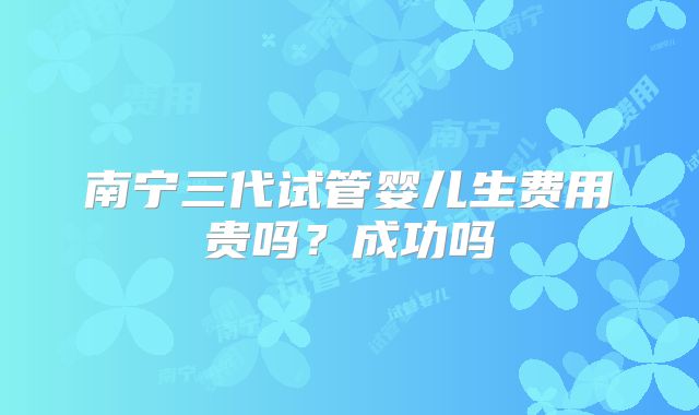 南宁三代试管婴儿生费用贵吗？成功吗