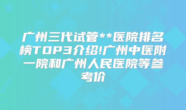 广州三代试管**医院排名榜TOP3介绍!广州中医附一院和广州人民医院等参考价
