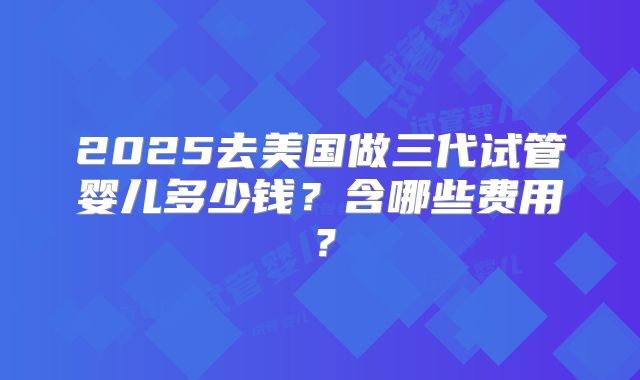 2025去美国做三代试管婴儿多少钱？含哪些费用？
