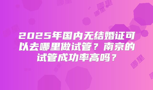 2025年国内无结婚证可以去哪里做试管？南京的试管成功率高吗？