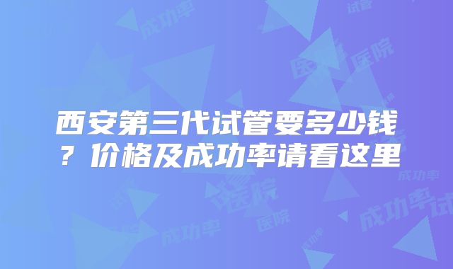 西安第三代试管要多少钱？价格及成功率请看这里