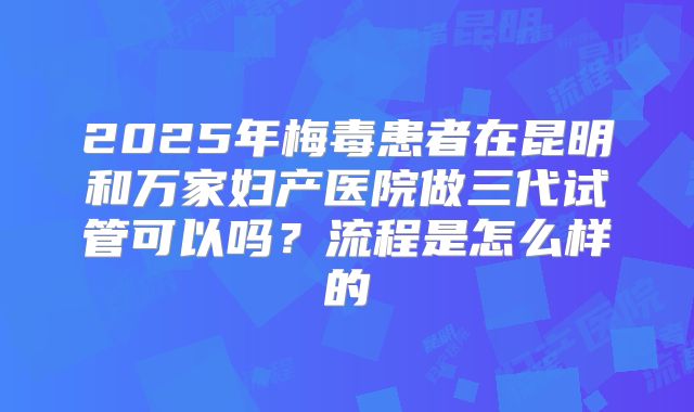 2025年梅毒患者在昆明和万家妇产医院做三代试管可以吗?流程是怎么样的