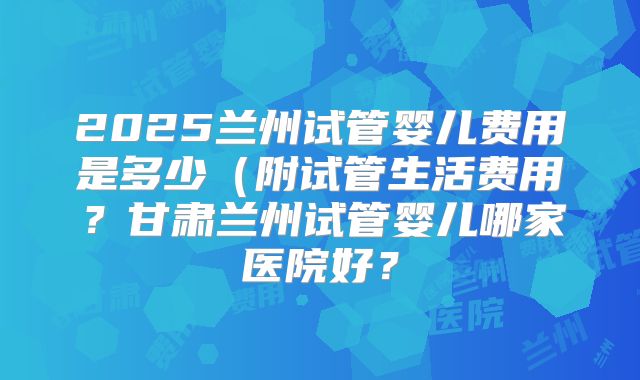 2025兰州试管婴儿费用是多少（附试管生活费用？甘肃兰州试管婴儿哪家医院好？