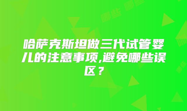 哈萨克斯坦做三代试管婴儿的注意事项,避免哪些误区？