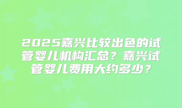 2025嘉兴比较出色的试管婴儿机构汇总？嘉兴试管婴儿费用大约多少？