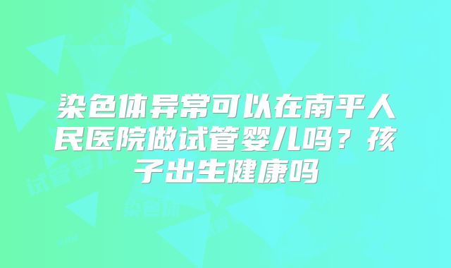染色体异常可以在南平人民医院做试管婴儿吗?孩子出生健康吗