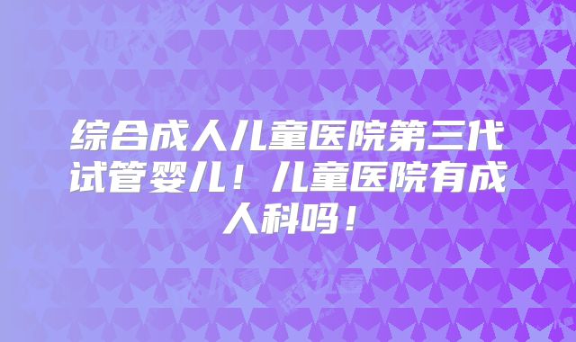 综合成人儿童医院第三代试管婴儿！儿童医院有成人科吗！