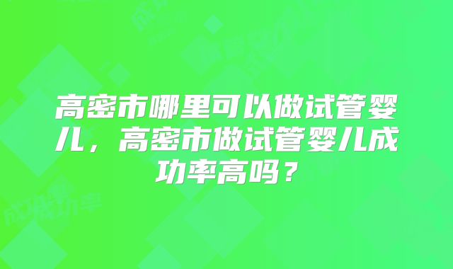 高密市哪里可以做试管婴儿,高密市做试管婴儿成功率高吗?