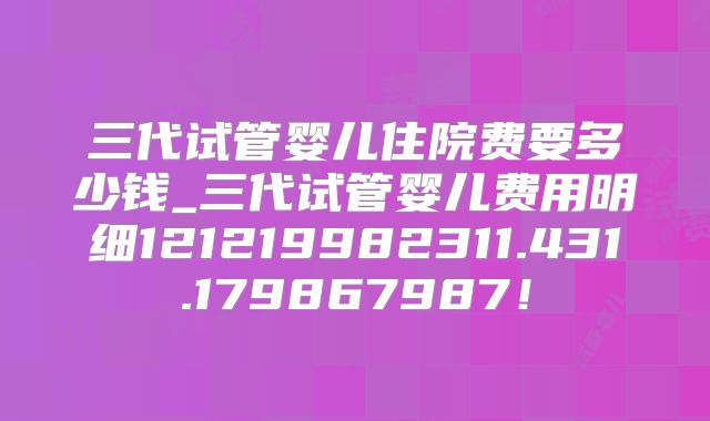 三代试管婴儿住院费要多少钱_三代试管婴儿费用明细121219982311.431.179867987!