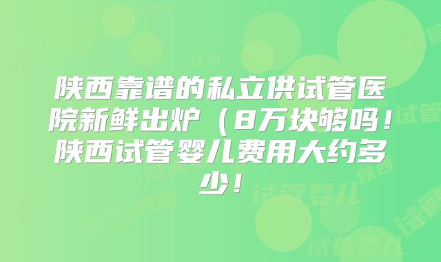 陕西靠谱的私立供试管医院新鲜出炉（8万块够吗！陕西试管婴儿费用大约多少！