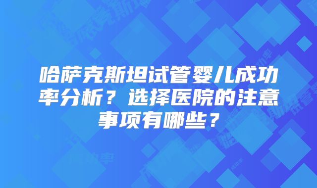 哈萨克斯坦试管婴儿成功率分析？选择医院的注意事项有哪些？