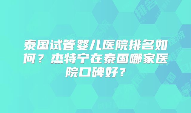 泰国试管婴儿医院排名如何？杰特宁在泰国哪家医院口碑好？