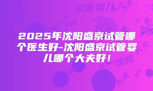 2025年沈阳盛京试管哪个医生好-沈阳盛京试管婴儿哪个大夫好！