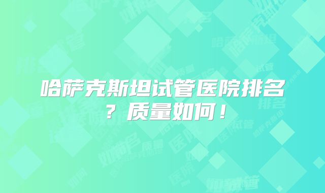 哈萨克斯坦试管医院排名?质量如何!