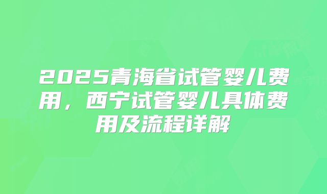 2025青海省试管婴儿费用,西宁试管婴儿具体费用及流程详解