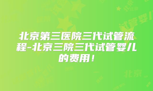 北京第三医院三代试管流程-北京三院三代试管婴儿的费用！