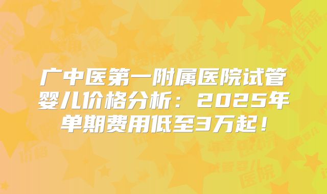 广中医第一附属医院试管婴儿价格分析：2025年单期费用低至3万起！