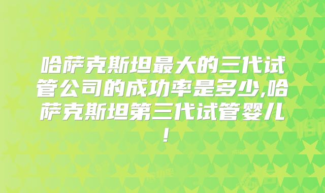 哈萨克斯坦最大的三代试管公司的成功率是多少,哈萨克斯坦第三代试管婴儿!