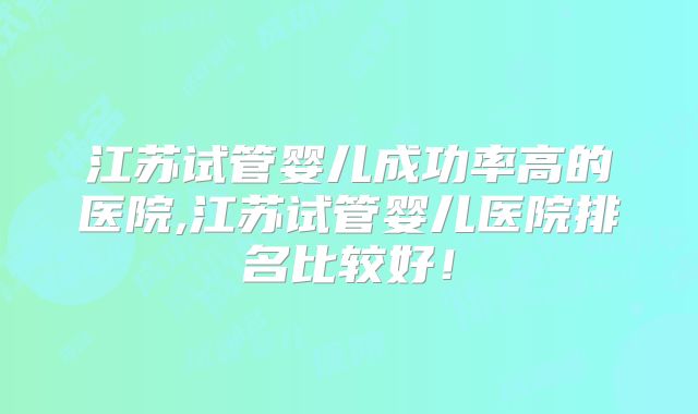 江苏试管婴儿成功率高的医院,江苏试管婴儿医院排名比较好！