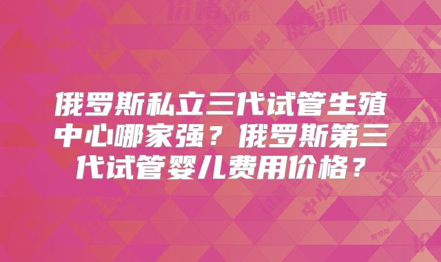 俄罗斯私立三代试管生殖中心哪家强?俄罗斯第三代试管婴儿费用价格?