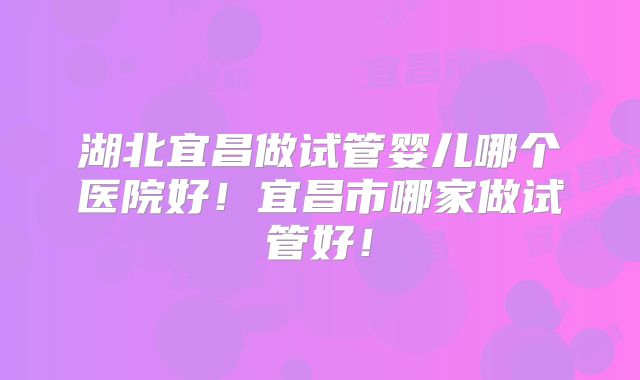 湖北宜昌做试管婴儿哪个医院好！宜昌市哪家做试管好！