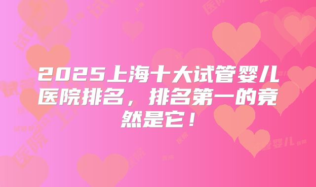 2025上海十大试管婴儿医院排名，排名第一的竟然是它！