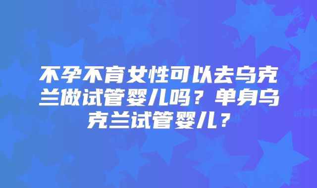 不孕不育女性可以去乌克兰做试管婴儿吗？单身乌克兰试管婴儿？