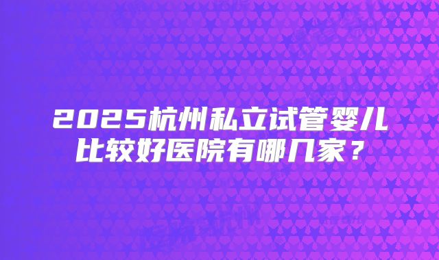 2025杭州私立试管婴儿比较好医院有哪几家？