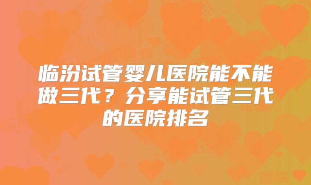 临汾试管婴儿医院能不能做三代？分享能试管三代的医院排名
