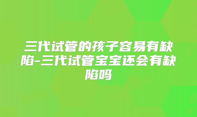 三代试管的孩子容易有缺陷-三代试管宝宝还会有缺陷吗