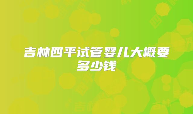 吉林四平试管婴儿大概要多少钱