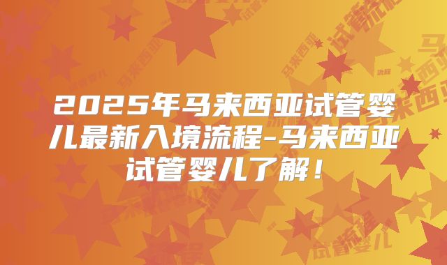 2025年马来西亚试管婴儿最新入境流程-马来西亚试管婴儿了解!