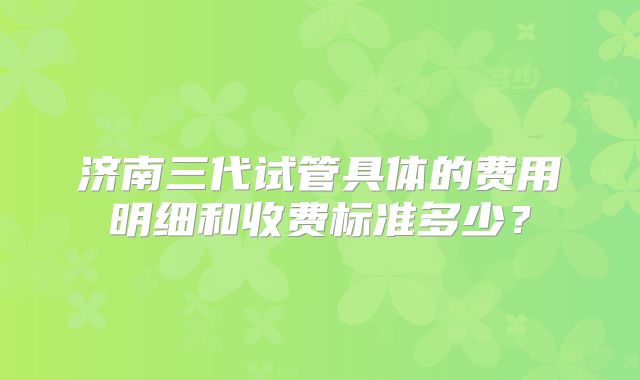 济南三代试管具体的费用明细和收费标准多少？