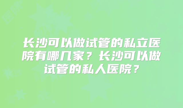 长沙可以做试管的私立医院有哪几家?长沙可以做试管的私人医院?