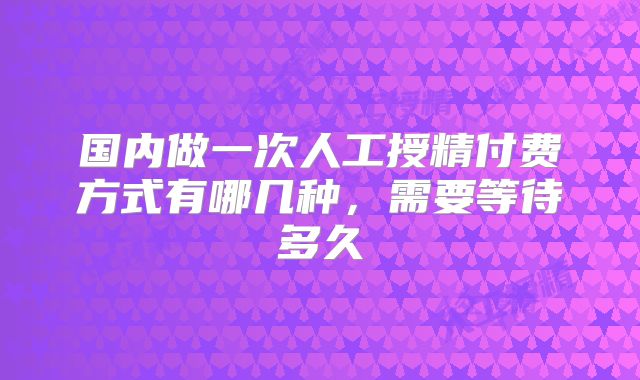 国内做一次人工授精付费方式有哪几种,需要等待多久
