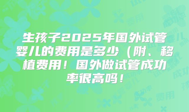 生孩子2025年国外试管婴儿的费用是多少（附、移植费用！国外做试管成功率很高吗！