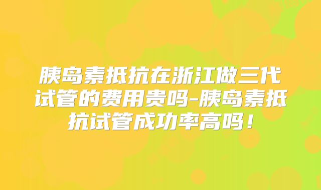 胰岛素抵抗在浙江做三代试管的费用贵吗-胰岛素抵抗试管成功率高吗!