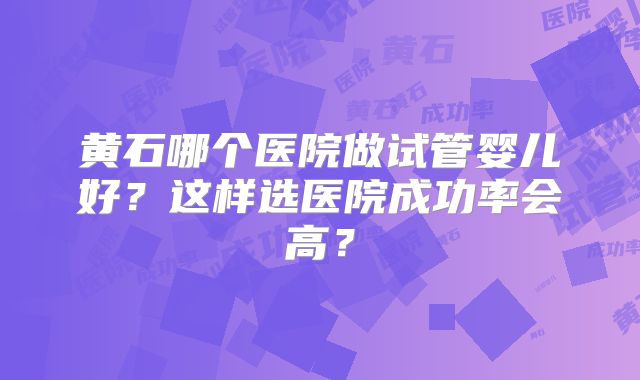 黄石哪个医院做试管婴儿好？这样选医院成功率会高？