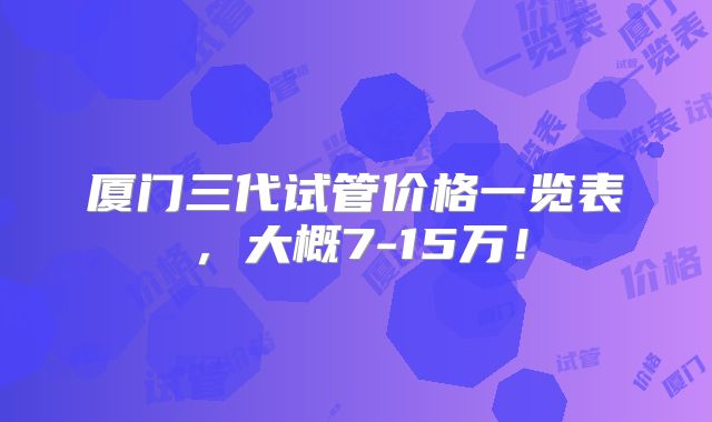厦门三代试管价格一览表，大概7-15万！