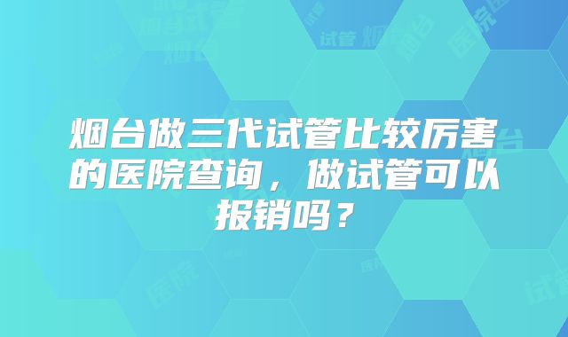 烟台做三代试管比较厉害的医院查询，做试管可以报销吗？