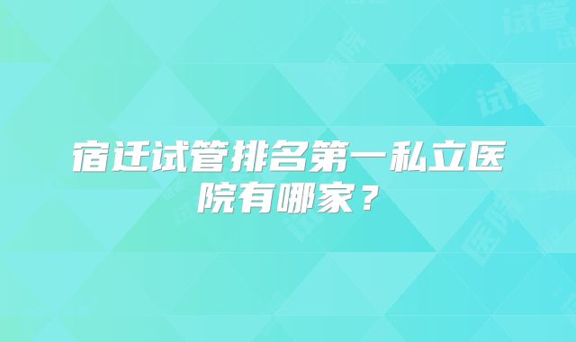 宿迁试管排名第一私立医院有哪家？