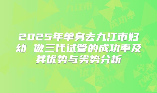 2025年单身去九江市妇幼 做三代试管的成功率及其优势与劣势分析