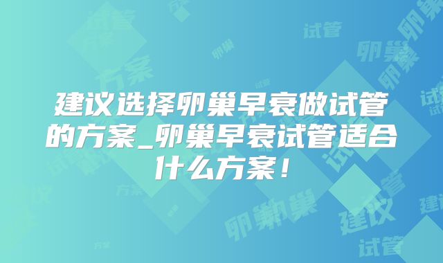建议选择卵巢早衰做试管的方案_卵巢早衰试管适合什么方案!