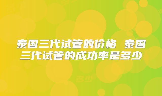 泰国三代试管的价格 泰国三代试管的成功率是多少