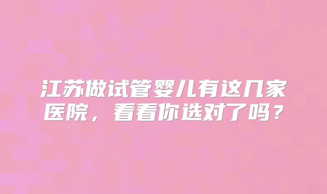 江苏做试管婴儿有这几家医院，看看你选对了吗？